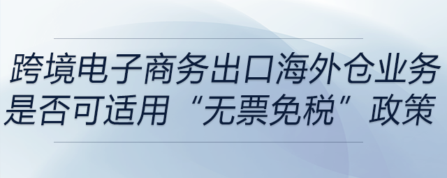 跨境電子商務(wù)出口海外倉(cāng)（9810）業(yè)務(wù)是否可適用“無票免稅”政策