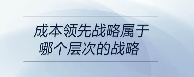 成本領(lǐng)先戰(zhàn)略屬于哪個(gè)層次的戰(zhàn)略