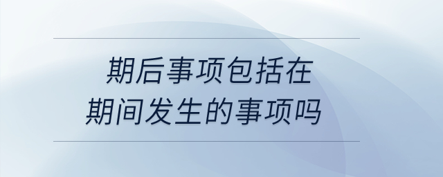 期后事項包括在期間發(fā)生的事項嗎？