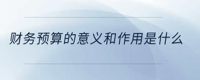 財(cái)務(wù)預(yù)算的意義和作用是什么？