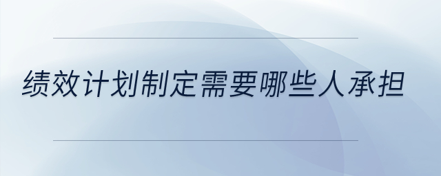 績(jī)效計(jì)劃制定需要哪些人承擔(dān),？