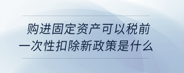 購進固定資產可以稅前一次性扣除新政策是什么,？