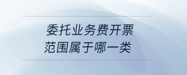 委托業(yè)務(wù)費(fèi)開(kāi)票范圍屬于哪一類(lèi)？