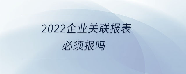 2022企業(yè)關(guān)聯(lián)報(bào)表必須報(bào)嗎