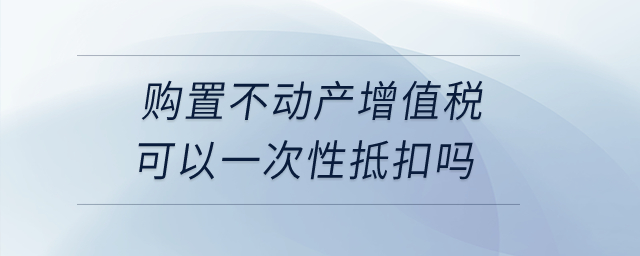 購(gòu)置不動(dòng)產(chǎn)增值稅可以一次性抵扣嗎,？