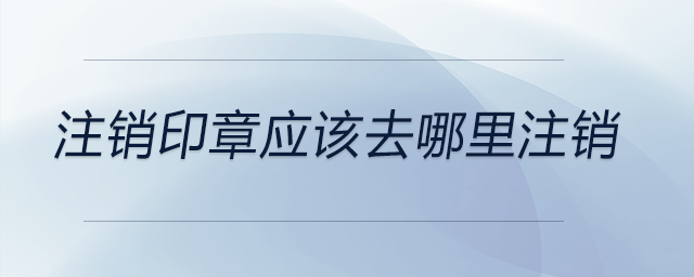 注銷印章應(yīng)該去哪里注銷