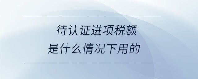 待認(rèn)證進(jìn)項(xiàng)稅額是什么情況下用的