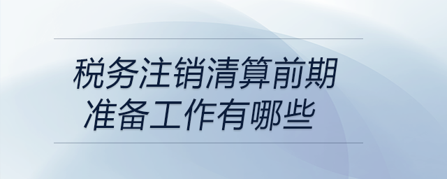 稅務注銷清算前期準備工作有哪些