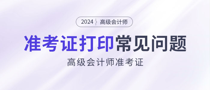 2024年高級(jí)會(huì)計(jì)師準(zhǔn)考證打印常見問題匯總