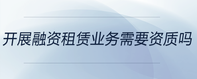 開展融資租賃業(yè)務(wù)需要資質(zhì)嗎