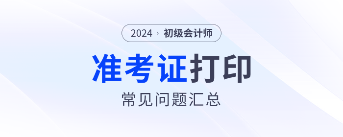 2024年初級會計準(zhǔn)考證打印常見問題匯總,！流程、要求等一文解答,！