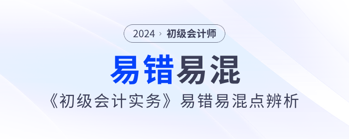 干貨,！2024年《初級(jí)會(huì)計(jì)實(shí)務(wù)》易錯(cuò)易混點(diǎn)辨析,！