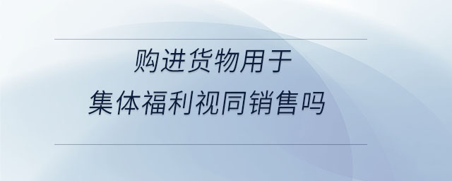 購(gòu)進(jìn)貨物用于集體福利視同銷售嗎