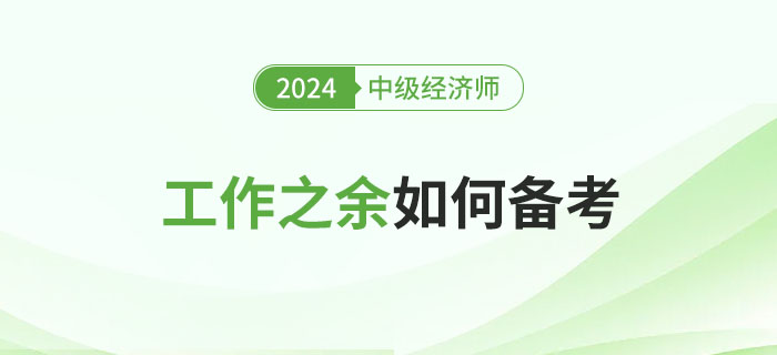 工作之余如何備考2024年中級經(jīng)濟(jì)師考試？