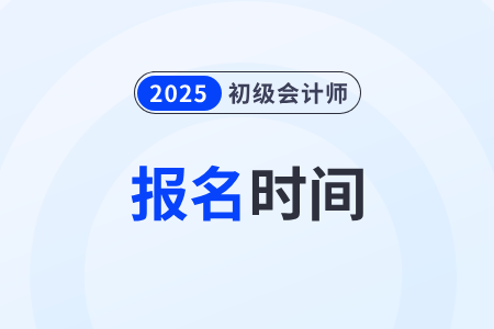 2025年初級會計報名時間和考試時間分別是什么時候,？