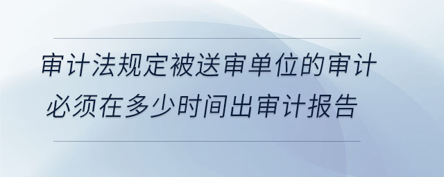 審計法規(guī)定被送審單位的審計必須在多少時間出審計報告