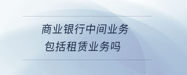 商業(yè)銀行中間業(yè)務(wù)包括租賃業(yè)務(wù)嗎