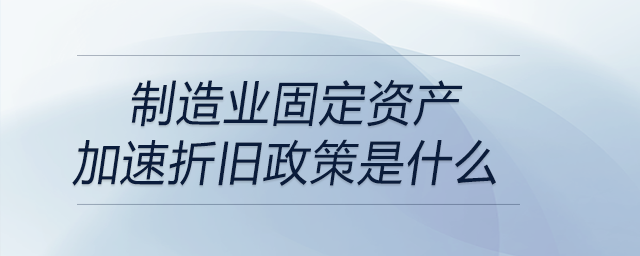 制造業(yè)固定資產(chǎn)加速折舊政策是什么