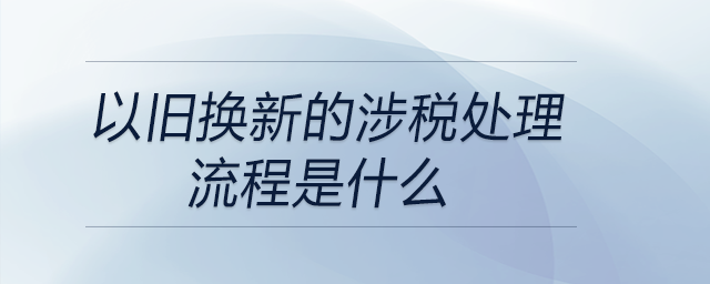 以舊換新的涉稅處理流程是什么