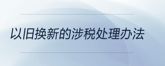 以舊換新的涉稅處理辦法