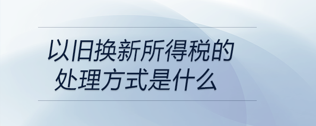 以舊換新所得稅的處理方式是什么