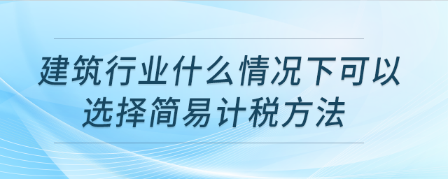 建筑行業(yè)什么情況下可以選擇簡(jiǎn)易計(jì)稅方法,？