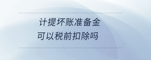 計(jì)提壞賬準(zhǔn)備金可以稅前扣除嗎