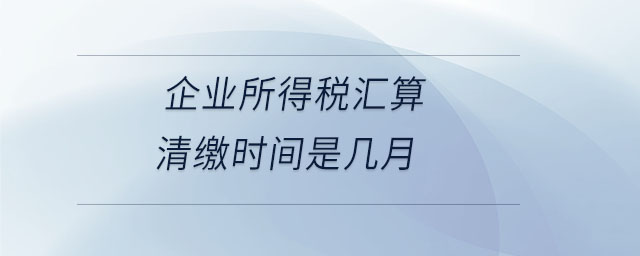 企業(yè)所得稅匯算清繳時(shí)間是幾月