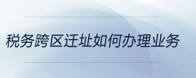 稅務跨區(qū)遷址如何辦理業(yè)務