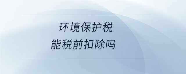 環(huán)境保護稅能稅前扣除嗎