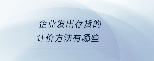 企業(yè)發(fā)出存貨的計價方法有哪些