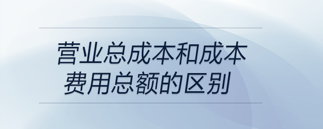 營業(yè)總成本和成本費(fèi)用總額的區(qū)別