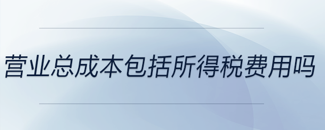 營(yíng)業(yè)總成本包括所得稅費(fèi)用嗎