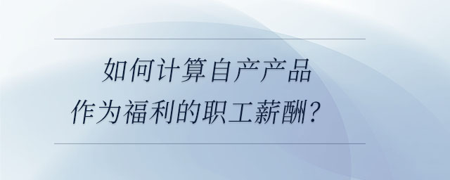 如何計算自產產品作為福利的職工薪酬,？