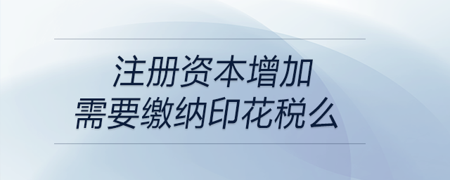 注冊資本增加需要繳納印花稅么