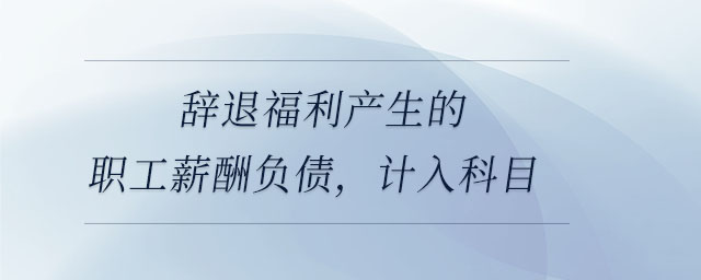 辭退福利產生的職工薪酬負債,，計入科目