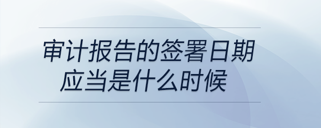 審計(jì)報(bào)告的簽署日期應(yīng)當(dāng)是什么時(shí)候