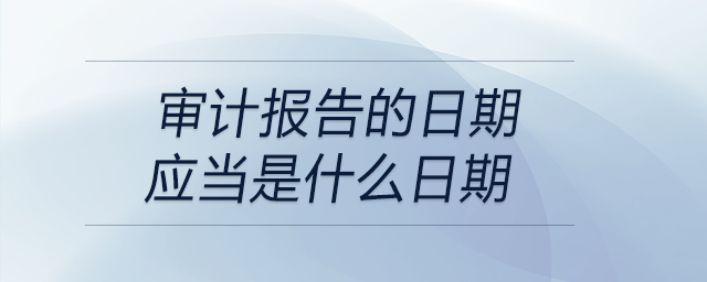 審計(jì)報(bào)告的日期應(yīng)當(dāng)是什么日期