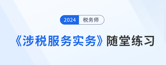 稅務(wù)師《涉稅服務(wù)實務(wù)》隨堂練習(xí),，實踐應(yīng)用,，提升解題技巧！習(xí)匯總,，學(xué)習(xí)并實踐,，自察知識掌握程度！