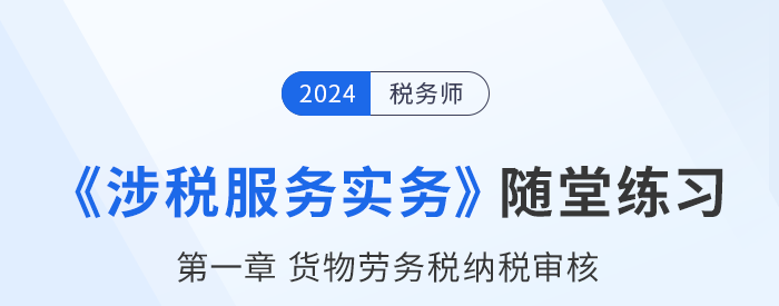 稅務(wù)師涉稅服務(wù)實(shí)務(wù)隨堂練習(xí)：第一章貨物勞務(wù)稅納稅審核和納稅申報(bào)