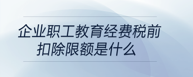 企業(yè)職工教育經(jīng)費(fèi)稅前扣除限額是什么