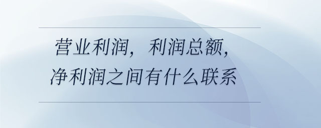 營業(yè)利潤,，利潤總額,，凈利潤之間有什么聯(lián)系