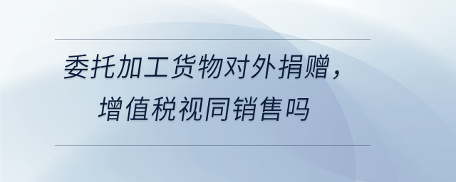 委托加工貨物對外捐贈,，增值稅視同銷售嗎