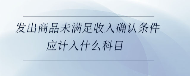 發(fā)出商品未滿足收入確認(rèn)條件應(yīng)計(jì)入什么科目