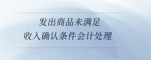 發(fā)出商品未滿足收入確認(rèn)條件會(huì)計(jì)處理