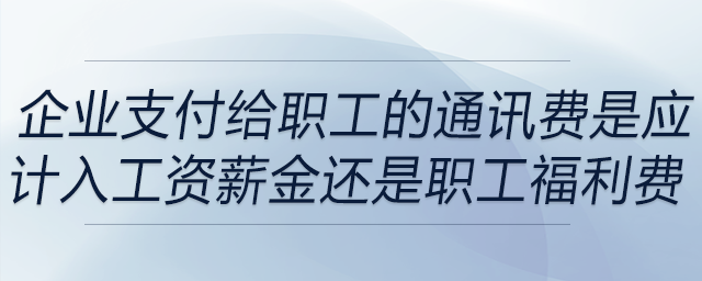 企業(yè)支付給職工的通訊費是應(yīng)計入工資薪金還是職工福利費