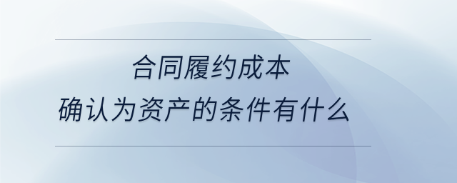 合同履約成本確認(rèn)為資產(chǎn)的條件有什么