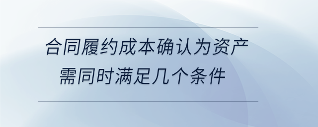 合同履約成本確認(rèn)為資產(chǎn)需同時(shí)滿足幾個(gè)條件