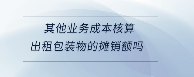 其他業(yè)務(wù)成本核算出租包裝物的攤銷額嗎