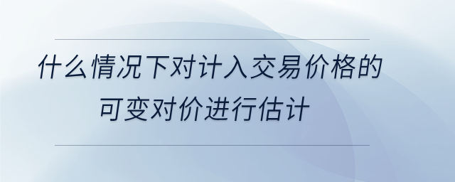 什么情況下對計入交易價格的 可變對價進行估計